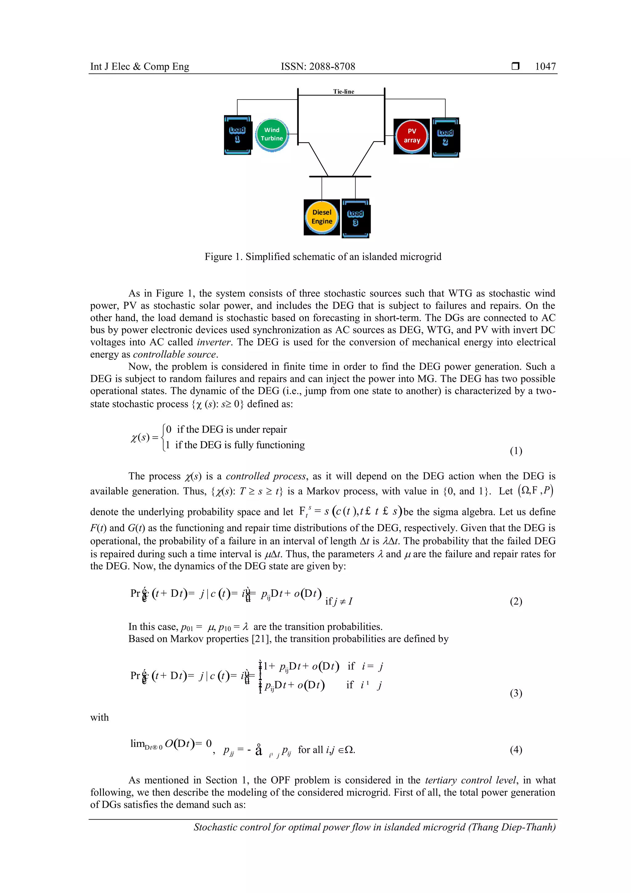 Int J Elec & Comp Eng ISSN: 2088-8708 
Stochastic control for optimal power flow in islanded microgrid (Thang Diep-Thanh)
1047
Wind
Turbine
Load
1
PV
array
Load
2
Diesel
Engine
Load
3
Tie-line
Figure 1. Simplified schematic of an islanded microgrid
As in Figure 1, the system consists of three stochastic sources such that WTG as stochastic wind
power, PV as stochastic solar power, and includes the DEG that is subject to failures and repairs. On the
other hand, the load demand is stochastic based on forecasting in short-term. The DGs are connected to AC
bus by power electronic devices used synchronization as AC sources as DEG, WTG, and PV with invert DC
voltages into AC called inverter. The DEG is used for the conversion of mechanical energy into electrical
energy as controllable source.
Now, the problem is considered in finite time in order to find the DEG power generation. Such a
DEG is subject to random failures and repairs and can inject the power into MG. The DEG has two possible
operational states. The dynamic of the DEG (i.e., jump from one state to another) is characterized by a two-
state stochastic process  (s): s 0 defined as:
0 if the DEG is under repair
( )
1 if the DEG is fully functioning
s

 
 (1)
The process (s) is a controlled process, as it will depend on the DEG action when the DEG is
available generation. Thus, (s): T  s  t is a Markov process, with value in 0, and 1. Let  , ,P F
denote the underlying probability space and let ( )( ),s
t t sF s c t t= £ £ be the sigma algebra. Let us define
F(t) and G(t) as the functioning and repair time distributions of the DEG, respectively. Given that the DEG is
operational, the probability of a failure in an interval of length t is t. The probability that the failed DEG
is repaired during such a time interval is t. Thus, the parameters  and  are the failure and repair rates for
the DEG. Now, the dynamics of the DEG state are given by:
( ) ( ) ( )ijPr |t t j t i p t o tc cé ù+ D = = = D + Dê úë û if j  I (2)
In this case, p01 = , p10 =  are the transition probabilities.
Based on Markov properties [21], the transition probabilities are defined by
( ) ( )
( )
( )
ij
ij
1 if
Pr |
if
p t o t i j
t t j t i
p t o t i j
c c
ìï + D + D =ïïé ù+ D = = = íê úë û ï D + D ¹ïïî (3)
with
( )0lim 0t O tD ® D =
, jj iji j
p p¹
= - å for all i,j . (4)
As mentioned in Section 1, the OPF problem is considered in the tertiary control level, in what
following, we then describe the modeling of the considered microgrid. First of all, the total power generation
of DGs satisfies the demand such as:
 