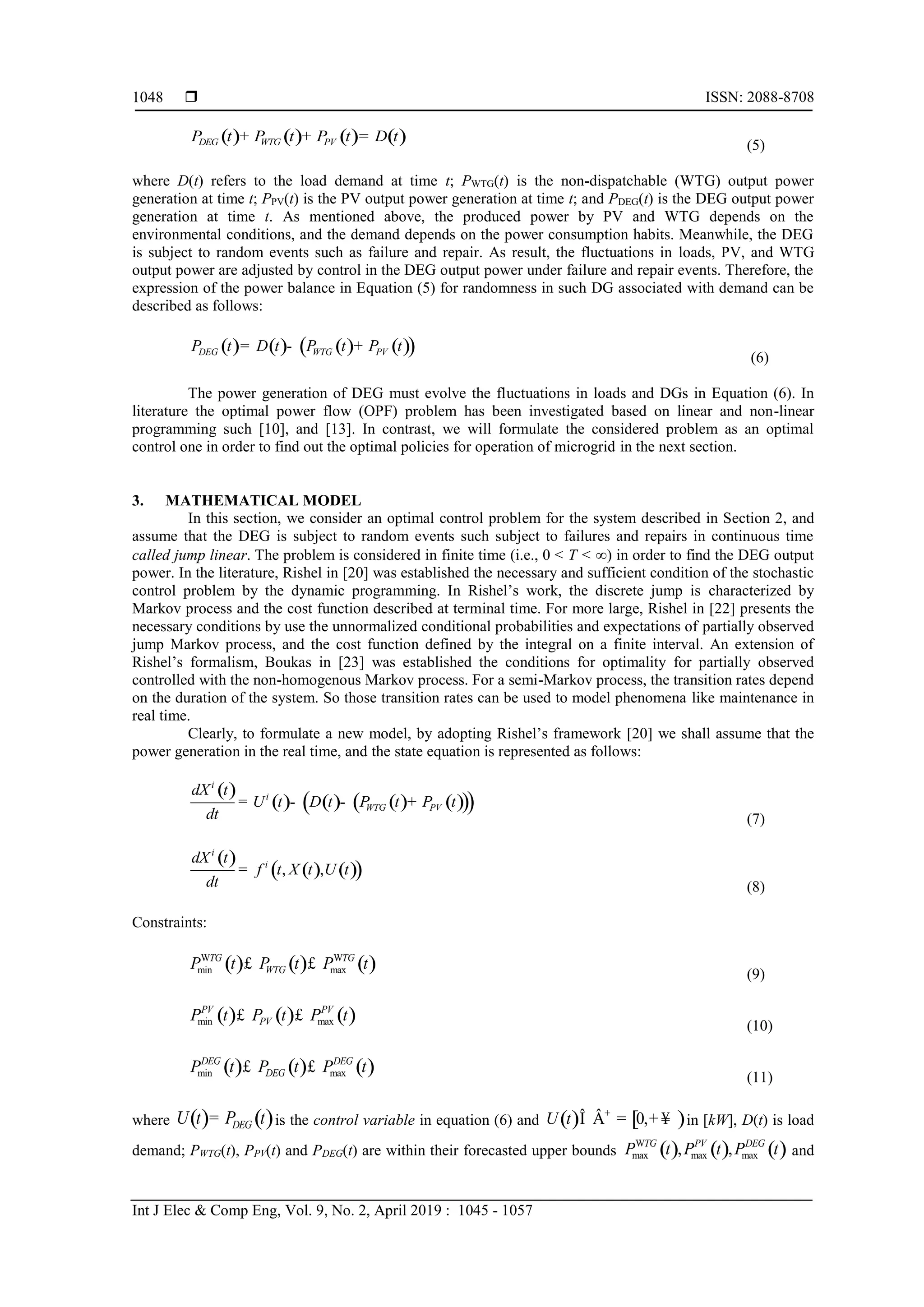  ISSN: 2088-8708
Int J Elec & Comp Eng, Vol. 9, No. 2, April 2019 : 1045 - 1057
1048
( ) ( ) ( ) ( )DEG WTG PVP t P t P t D t+ + =
(5)
where D(t) refers to the load demand at time t; PWTG(t) is the non-dispatchable (WTG) output power
generation at time t; PPV(t) is the PV output power generation at time t; and PDEG(t) is the DEG output power
generation at time t. As mentioned above, the produced power by PV and WTG depends on the
environmental conditions, and the demand depends on the power consumption habits. Meanwhile, the DEG
is subject to random events such as failure and repair. As result, the fluctuations in loads, PV, and WTG
output power are adjusted by control in the DEG output power under failure and repair events. Therefore, the
expression of the power balance in Equation (5) for randomness in such DG associated with demand can be
described as follows:
( ) ( ) ( ) ( )( )DEG WTG PVP t D t P t P t= - +
(6)
The power generation of DEG must evolve the fluctuations in loads and DGs in Equation (6). In
literature the optimal power flow (OPF) problem has been investigated based on linear and non-linear
programming such [10], and [13]. In contrast, we will formulate the considered problem as an optimal
control one in order to find out the optimal policies for operation of microgrid in the next section.
3. MATHEMATICAL MODEL
In this section, we consider an optimal control problem for the system described in Section 2, and
assume that the DEG is subject to random events such subject to failures and repairs in continuous time
called jump linear. The problem is considered in finite time (i.e., 0 < T < ) in order to find the DEG output
power. In the literature, Rishel in [20] was established the necessary and sufficient condition of the stochastic
control problem by the dynamic programming. In Rishel’s work, the discrete jump is characterized by
Markov process and the cost function described at terminal time. For more large, Rishel in [22] presents the
necessary conditions by use the unnormalized conditional probabilities and expectations of partially observed
jump Markov process, and the cost function defined by the integral on a finite interval. An extension of
Rishel’s formalism, Boukas in [23] was established the conditions for optimality for partially observed
controlled with the non-homogenous Markov process. For a semi-Markov process, the transition rates depend
on the duration of the system. So those transition rates can be used to model phenomena like maintenance in
real time.
Clearly, to formulate a new model, by adopting Rishel’s framework [20] we shall assume that the
power generation in the real time, and the state equation is represented as follows:
( )
( ) ( ) ( ) ( )( )( )
i
i
WTG PV
dX t
U t D t P t P t
dt
= - - +
(7)
( )
( ) ( )( ), ,
i
i
dX t
f t X t U t
dt
=
(8)
Constraints:
( ) ( ) ( )W W
min max
TG TG
WTGP t P t P t£ £
(9)
( ) ( ) ( )min max
PV PV
PVP t P t P t£ £
(10)
( ) ( ) ( )min max
DEG DEG
DEGP t P t P t£ £
(11)
where ( ) ( )DEGU t P t= is the control variable in equation (6) and ( ) [ )0,U t +
Î Â = + ¥ in [kW], D(t) is load
demand; PWTG(t), PPV(t) and PDEG(t) are within their forecasted upper bounds ( ) ( ) ( )W
max max max, ,TG PV DEG
P t P t P t and
 