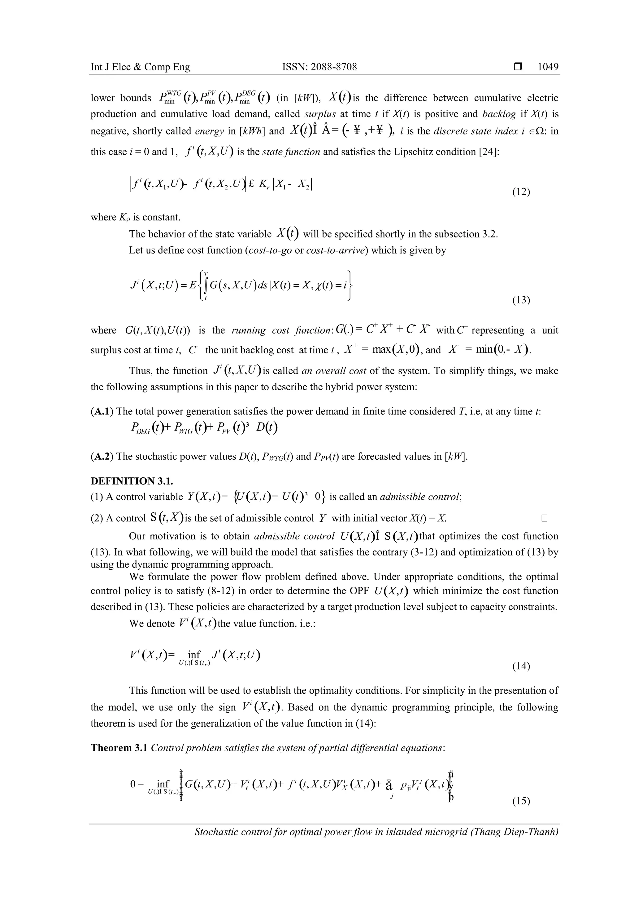 Int J Elec & Comp Eng ISSN: 2088-8708 
Stochastic control for optimal power flow in islanded microgrid (Thang Diep-Thanh)
1049
lower bounds ( ) ( ) ( )W
min min min, ,TG PV DEG
P t P t P t (in [kW]), ( )X t is the difference between cumulative electric
production and cumulative load demand, called surplus at time t if X(t) is positive and backlog if X(t) is
negative, shortly called energy in [kWh] and ( ) ( ), ,X t Î Â= - ¥ +¥ i is the discrete state index i : in
this case i = 0 and 1, ( ), ,i
f t X U is the state function and satisfies the Lipschitz condition [24]:
( ) ( )1 2 1 2, , , ,i i
f t X U f t X U K X Xr- £ -
(12)
where K is constant.
The behavior of the state variable ( )X t will be specified shortly in the subsection 3.2.
Let us define cost function (cost-to-go or cost-to-arrive) which is given by
   , ; , , | ( ) , ( )
T
i
t
J X t U E G s X U ds X t X t i
  
   
  

(13)
where ( , ( ), ( ))G t X t U t is the running cost function: (.)G C X C X+ + - -
= + with C+
representing a unit
surplus cost at time t, C-
the unit backlog cost at time t , ( )max ,0X X+
= , and ( )min 0,X X-
= - .
Thus, the function ( ), ,i
J t X U is called an overall cost of the system. To simplify things, we make
the following assumptions in this paper to describe the hybrid power system:
(A.1) The total power generation satisfies the power demand in finite time considered T, i.e, at any time t:
( ) ( ) ( ) ( )DEG WTG PVP t P t P t D t+ + ³
(A.2) The stochastic power values D(t), PWTG(t) and PPV(t) are forecasted values in [kW].
DEFINITION 3.1.
(1) A control variable ( ) ( ) ( ){ }, , 0Y X t U X t U t= = ³ is called an admissible control;
(2) A control ( ),t XS is the set of admissible control Y with initial vector X(t) = X. 
Our motivation is to obtain admissible control ( ) ( ), ,U X t X tÎ S that optimizes the cost function
(13). In what following, we will build the model that satisfies the contrary (3-12) and optimization of (13) by
using the dynamic programming approach.
We formulate the power flow problem defined above. Under appropriate conditions, the optimal
control policy is to satisfy (8-12) in order to determine the OPF ( ),U X t which minimize the cost function
described in (13). These policies are characterized by a target production level subject to capacity constraints.
We denote ( ),i
V X t the value function, i.e.:
( ) ( )(.) ( ,.)
, inf , ;i i
U t
V X t J X t U
Î S
=
(14)
This function will be used to establish the optimality conditions. For simplicity in the presentation of
the model, we use only the sign ( ),i
V X t . Based on the dynamic programming principle, the following
theorem is used for the generalization of the value function in (14):
Theorem 3.1 Control problem satisfies the system of partial differential equations:
( ) ( ) ( ) ( ) ( )ji
(.) ( ,.)
0 inf , , , , , , ,i i i j
t t
U t
j
XG t X U V X t f t X U V X t p V X t
Î S
ì üï ïï ïï= + + +í ý
ï ïï ïþïî
å
(15)
 