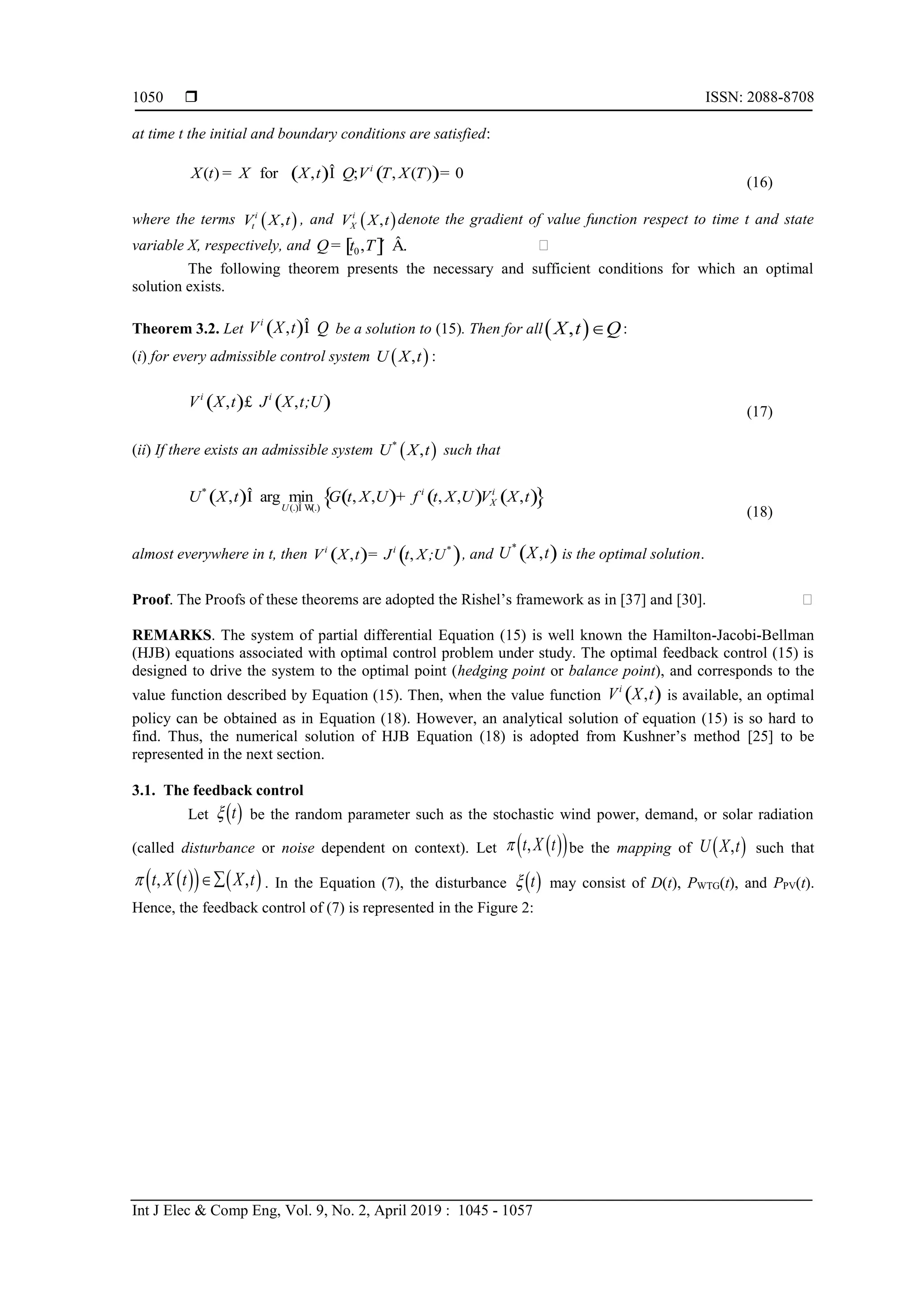  ISSN: 2088-8708
Int J Elec & Comp Eng, Vol. 9, No. 2, April 2019 : 1045 - 1057
1050
at time t the initial and boundary conditions are satisfied:
( ) ( )( ) for , ; , ( ) 0i
X t X X t Q V T X T= Î =
(16)
where the terms  ,i
tV X t , and  ,i
XV X t denote the gradient of value function respect to time t and state
variable X, respectively, and [ ]0, .Q t T= ´ Â 
The following theorem presents the necessary and sufficient conditions for which an optimal
solution exists.
Theorem 3.2. Let ( ),i
V X t QÎ be a solution to (15). Then for all ,X t Q :
(i) for every admissible control system  ,U X t :
( ) ( ), ,i i
V X t J X t;U£
(17)
(ii) If there exists an admissible system  ,*
U X t such that
( ) ( ) ( ) ( ){ }(.) (.)
, arg min , , , , ,* i i
X
U
U X t G t X U f t X U V X t
Î W
Î +
(18)
almost everywhere in t, then ( ) ( ), ,i i *
V X t J t X;U= , and ( ),*
U X t is the optimal solution.
Proof. The Proofs of these theorems are adopted the Rishel’s framework as in [37] and [30]. 
REMARKS. The system of partial differential Equation (15) is well known the Hamilton-Jacobi-Bellman
(HJB) equations associated with optimal control problem under study. The optimal feedback control (15) is
designed to drive the system to the optimal point (hedging point or balance point), and corresponds to the
value function described by Equation (15). Then, when the value function ( ),i
V X t is available, an optimal
policy can be obtained as in Equation (18). However, an analytical solution of equation (15) is so hard to
find. Thus, the numerical solution of HJB Equation (18) is adopted from Kushner’s method [25] to be
represented in the next section.
3.1. The feedback control
Let  t be the random parameter such as the stochastic wind power, demand, or solar radiation
(called disturbance or noise dependent on context). Let   ,t X t be the mapping of  ,U X t such that
    , ,t X t X t  . In the Equation (7), the disturbance  t may consist of D(t), PWTG(t), and PPV(t).
Hence, the feedback control of (7) is represented in the Figure 2:
 