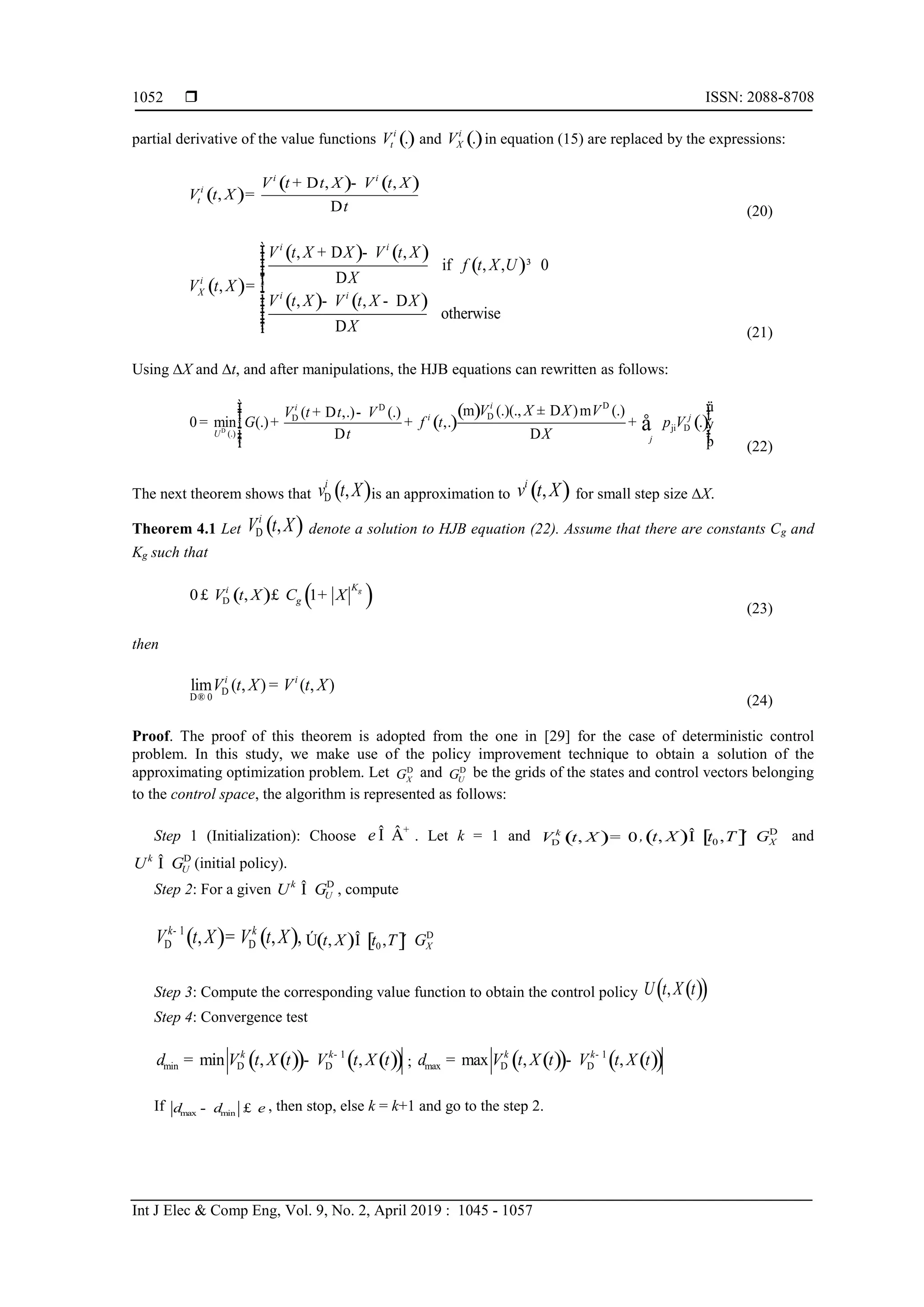  ISSN: 2088-8708
Int J Elec & Comp Eng, Vol. 9, No. 2, April 2019 : 1045 - 1057
1052
partial derivative of the value functions ().i
tV and ().i
XV in equation (15) are replaced by the expressions:
( )
( ) ( ), ,
,
i i
i
t
V t t X V t X
V t X
t
+ D -
=
D (20)
( )
( ) ( )
( )
( ) ( )
, ,
if , , 0
,
, ,
otherwise
i i
i
X i i
V t X X V t X
f t X U
XV t X
V t X V t X X
X
ìï + D -ïï ³ï Dïï= í
ï - - Dïïïï Dïî (21)
Using X and t, and after manipulations, the HJB equations can rewritten as follows:
( )
( )
()ji
(.)
(.)(., ) (.)( ,.) (.)
0 min (.) ,. .
ii
i j
U
j
V X X VV t t V
G f t p V
t XD
DD
DD
D
ì üï ï± D+ D -ï ïï= + + +í ý
ï ïD Dï ïþïî
å
m m
(22)
The next theorem shows that ( ),i
v t XD is an approximation to ( ),i
v t X for small step size X.
Theorem 4.1 Let ( ),i
V t XD denote a solution to HJB equation (22). Assume that there are constants Cg and
Kg such that
( ) ( )0 , 1 gKi
gV t X C XD£ £ +
(23)
then
0
lim ( , ) ( , )i i
V t X V t XD
D®
=
(24)
Proof. The proof of this theorem is adopted from the one in [29] for the case of deterministic control
problem. In this study, we make use of the policy improvement technique to obtain a solution of the
approximating optimization problem. Let XGD
and UGD
be the grids of the states and control vectors belonging
to the control space, the algorithm is represented as follows:
Step 1 (Initialization): Choose e +
Î Â . Let k = 1 and ( ), 0k
V t XD = ,( ) [ ]0, , Xt X t T GD
Î ´ and
k
UU GD
Î (initial policy).
Step 2: For a given k
UU GD
Î , compute
( ) ( )1
, , ,k k
V t X V t X-
D D= ( ) [ ]0, , Xt X t T GD
Ú Î ´
Step 3: Compute the corresponding value function to obtain the control policy ( )( ),U t X t
Step 4: Convergence test
( )( ) ( )( )1
min min , ,k k
V t X t V t X td -
D D= - ; ( )( ) ( )( )1
max max , ,k k
V t X t V t X td -
D D= -
If max mind d e- £ , then stop, else k = k+1 and go to the step 2.
 