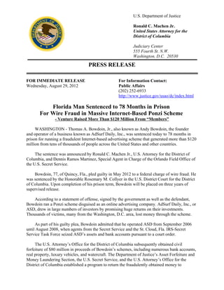 U.S. Department of Justice
Ronald C. Machen Jr.
United States Attorney for the
District of Columbia
Judiciary Center
555 Fourth St. N.W.
Washington, D.C. 20530
PRESS RELEASE
FOR IMMEDIATE RELEASE For Information Contact:
Wednesday, August 29, 2012 Public Affairs
(202) 252-6933
http://www.justice.gov/usao/dc/index.html
Florida Man Sentenced to 78 Months in Prison
For Wire Fraud in Massive Internet-Based Ponzi Scheme
- Venture Raised More Than $120 Million From “Members”
WASHINGTON - Thomas A. Bowdoin, Jr., also known as Andy Bowdoin, the founder
and operator of a business known as AdSurf Daily, Inc., was sentenced today to 78 months in
prison for running a fraudulent Internet-based advertising scheme that generated more than $120
million from tens of thousands of people across the United States and other countries.
The sentence was announced by Ronald C. Machen Jr., U.S. Attorney for the District of
Columbia, and Dennis Ramos Martinez, Special Agent in Charge of the Orlando Field Office of
the U.S. Secret Service.
Bowdoin, 77, of Quincy, Fla., pled guilty in May 2012 to a federal charge of wire fraud. He
was sentenced by the Honorable Rosemary M. Collyer in the U.S. District Court for the District
of Columbia. Upon completion of his prison term, Bowdoin will be placed on three years of
supervised release.
According to a statement of offense, signed by the government as well as the defendant,
Bowdoin ran a Ponzi scheme disguised as an online advertising company. AdSurf Daily, Inc., or
ASD, drew in large numbers of investors by promising huge returns on their investments.
Thousands of victims, many from the Washington, D.C. area, lost money through the scheme.
As part of his guilty plea, Bowdoin admitted that he operated ASD from September 2006
until August 2008, when agents from the Secret Service and the St. Cloud, Fla. IRS-Secret
Service Task Force seized ASD’s assets and bank accounts pursuant to a court order.
The U.S. Attorney’s Office for the District of Columbia subsequently obtained civil
forfeiture of $80 million in proceeds of Bowdoin’s schemes, including numerous bank accounts,
real property, luxury vehicles, and watercraft. The Department of Justice’s Asset Forfeiture and
Money Laundering Section, the U.S. Secret Service, and the U.S. Attorney’s Office for the
District of Columbia established a program to return the fraudulently obtained money to
 