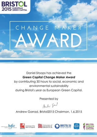 Daniel Stoops has achieved the
Green Capital Change Maker Award
by contributing 30 hours to social, economic and
environmental sustainability
during Bristol's year as European Green Capital.
Presented by
Andrew Garrad, Bristol2015 Chairman, 1.6.2015
 