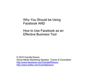 Why You Should be Using Facebook AND    How to Use Facebook as an Effective Business Tool   © 2010 Camilla Downs Social Media Marketing Speaker, Trainer & Consultant http://www.facebook.com/CamillaPDowns http://www.twitter.com/CamillaDowns 