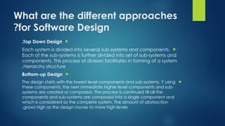 What are the different approaches
for Software Design
?

Top Down Design
.

Each system is divided into several sub-systems and components.
Each of the sub-systems is further divided into set of sub-systems and
components. This process of division facilitates in forming of a system
hierarchy structure
.

Bottom-up Design

The design starts with the lowest level components and sub-systems. Y using
these components, the next immediate higher level components and sub-
systems are created or composed. The process is continued till all the
components and sub-systems are composed into a single component and
which is considered as the complete system. The amount of abstraction
grows high as the design moves to more high levels
.
 