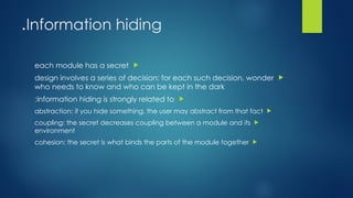 Information hiding
.

each module has a secret

design involves a series of decision: for each such decision, wonder
who needs to know and who can be kept in the dark

information hiding is strongly related to
:

abstraction: if you hide something, the user may abstract from that fact

coupling: the secret decreases coupling between a module and its
environment

cohesion: the secret is what binds the parts of the module together
 