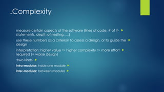 Complexity
.

measure certain aspects of the software (lines of code, # of if-
statements, depth of nesting, …)

use these numbers as a criterion to assess a design, or to guide the
design

interpretation: higher value  higher complexity  more effort
required (= worse design)

two kinds
:

intra-modular: inside one module

inter-modular: between modules
 