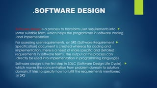 SOFTWARE DESIGN
.

Software design is a process to transform user requirements into
some suitable form, which helps the programmer in software coding
and implementation
.

For assessing user requirements, an SRS (Software Requirement
Specification) document is created whereas for coding and
implementation, there is a need of more specific and detailed
requirements in software terms. The output of this process can
directly be used into implementation in programming languages
.

Software design is the first step in SDLC (Software Design Life Cycle),
which moves the concentration from problem domain to solution
domain. It tries to specify how to fulfill the requirements mentioned
in SRS
.
 
