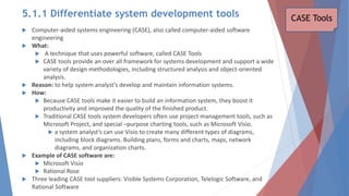  Computer-aided systems engineering (CASE), also called computer-aided software
engineering
 What:
 A technique that uses powerful software, called CASE Tools
 CASE tools provide an over all framework for systems development and support a wide
variety of design methodologies, including structured analysis and object-oriented
analysis.
 Reason: to help system analyst’s develop and maintain information systems.
 How:
 Because CASE tools make it easier to build an information system, they boost it
productivity and improved the quality of the finished product.
 Traditional CASE tools system developers often use project management tools, such as
Microsoft Project, and special –purpose charting tools, such as Microsoft Visio.
 a system analyst’s can use Visio to create many different types of diagrams,
including block diagrams. Building plans, forms and charts, maps, network
diagrams, and organization charts.
 Example of CASE software are:
 Microsoft Visio
 Rational Rose
 Three leading CASE tool suppliers: Visible Systems Corporation, Telelogic Software, and
Rational Software
CASE Tools
5.1.1 Differentiate system development tools
 