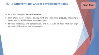  CASE Tool Examples: Rational Software
 IBM offers many systems development and modelling products, including a
powerful tool called Rational System Architect
 Stresses modelling and collaboration, and is a suite of tools that can align
processes, information, and technologies
CASE Tools
5.1.1 Differentiate system development tools
 