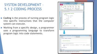 SYSTEM DEVELOPMENT –
5.1 2 CODING PROCESS
 Coding is the process of turning program logic
into specific instructions that the computer
system can execute.
 Working from a specific design, a programmer
uses a programming language to transform
program logic into code statements.
 