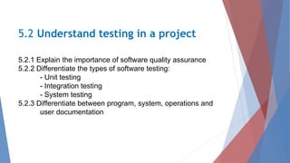 5.2.1 Explain the importance of software quality assurance
5.2.2 Differentiate the types of software testing:
- Unit testing
- Integration testing
- System testing
5.2.3 Differentiate between program, system, operations and
user documentation
5.2 Understand testing in a project
 