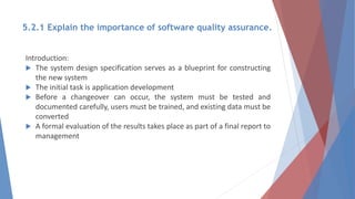5.2.1 Explain the importance of software quality assurance.
Introduction:
 The system design specification serves as a blueprint for constructing
the new system
 The initial task is application development
 Before a changeover can occur, the system must be tested and
documented carefully, users must be trained, and existing data must be
converted
 A formal evaluation of the results takes place as part of a final report to
management
 