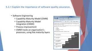 • Software Engineering
• Capability Maturity Model (CMM)
• Capability Maturity Model
Integration (CMMI)
• Process improvement
• CMMI tracks an organization's
processes, using five maturity layers
5.2.1 Explain the importance of software quality assurance.
 