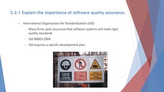 • International Organization for Standardization (ISO)
– Many firms seek assurance that software systems will meet rigid
quality standards
– ISO 90003:2004
– ISO requires a specific development plan
5.2.1 Explain the importance of software quality assurance.
 
