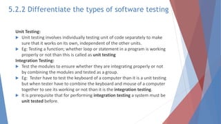 Unit Testing:
 Unit testing involves individually testing unit of code separately to make
sure that it works on its own, independent of the other units.
 Eg: Testing a function; whether loop or statement in a program is working
properly or not than this is called as unit testing
Integration Testing:
 Test the modules to ensure whether they are integrating properly or not
by combining the modules and tested as a group.
 Eg: Tester have to test the keyboard of a computer than it is a unit testing
but when tester have to combine the keyboard and mouse of a computer
together to see its working or not than it is the integration testing.
 It is prerequisite that for performing integration testing a system must be
unit tested before.
5.2.2 Differentiate the types of software testing
 