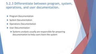 5.2.3 Differentiate between program, system,
operations, and user documentation.
 Program Documentation
 System Documentation
 Operations Documentation
 User Documentation
 Systems analysts usually are responsible for preparing
documentation to help users learn the system
22
 
