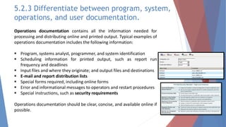 Operations documentation contains all the information needed for
processing and distributing online and printed output. Typical examples of
operations documentation includes the following information:
 Program, systems analyst, programmer, and system identification
 Scheduling information for printed output, such as report run
frequency and deadlines
 Input files and where they originate; and output files and destinations
 E-mail and report distribution lists
 Special forms required, including online forms
 Error and informational messages to operators and restart procedures
 Special instructions, such as security requirements
Operations documentation should be clear, concise, and available online if
possible.
5.2.3 Differentiate between program, system,
operations, and user documentation.
 