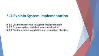 5.3 Explain System Implementation
5.3.1 List the main steps in system implementation
5.3.2 Explain system installation and evaluation
5.3.3 Outline system installation and evaluation checklist
 