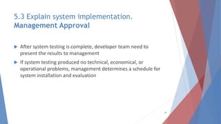 5.3 Explain system implementation.
Management Approval
 After system testing is complete, developer team need to
present the results to management
 If system testing produced no technical, economical, or
operational problems, management determines a schedule for
system installation and evaluation
28
 
