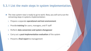 5.3.1 List the main steps in system implementation.
 The new system now is ready to go to work. Now, you will carry out the
remaining steps in systems implementation:
1. Prepare a separate operational and test environment
2. Provide training for users, managers, and IT staff
3. Perform data conversion and system changeover
4. Carry out a post-implementation evaluation of the system
5. Present a final report to management
29
 