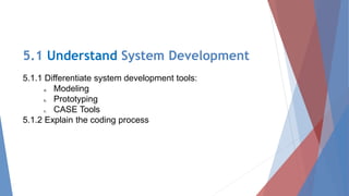 5.1 Understand System Development
5.1.1 Differentiate system development tools:
a. Modeling
b. Prototyping
c. CASE Tools
5.1.2 Explain the coding process
 