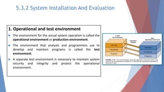 1. Operational and test environment
 The environment for the actual system operation is called the
operational environment or production environment.
 The environment that analysts and programmers use to
develop and maintain programs is called the test
environment.
 A separate test environment is necessary to maintain system
security and integrity and protect the operational
environment.
5.3.2 System Installation And Evaluation
 
