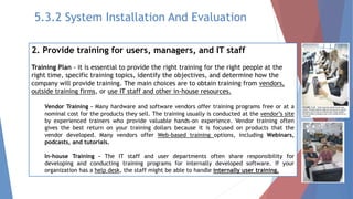 2. Provide training for users, managers, and IT staff
Training Plan - it is essential to provide the right training for the right people at the
right time, specific training topics, identify the objectives, and determine how the
company will provide training. The main choices are to obtain training from vendors,
outside training firms, or use IT staff and other in-house resources.
Vendor Training - Many hardware and software vendors offer training programs free or at a
nominal cost for the products they sell. The training usually is conducted at the vendor’s site
by experienced trainers who provide valuable hands-on experience. Vendor training often
gives the best return on your training dollars because it is focused on products that the
vendor developed. Many vendors offer Web-based training options, including Webinars,
podcasts, and tutorials.
In-house Training - The IT staff and user departments often share responsibility for
developing and conducting training programs for internally developed software. If your
organization has a help desk, the staff might be able to handle internally user training.
5.3.2 System Installation And Evaluation
 