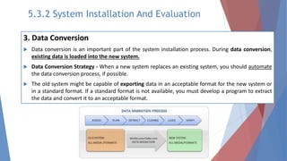 3. Data Conversion
 Data conversion is an important part of the system installation process. During data conversion,
existing data is loaded into the new system.
 Data Conversion Strategy - When a new system replaces an existing system, you should automate
the data conversion process, if possible.
 The old system might be capable of exporting data in an acceptable format for the new system or
in a standard format. If a standard format is not available, you must develop a program to extract
the data and convert it to an acceptable format.
5.3.2 System Installation And Evaluation
 