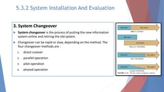 3. System Changeover
 System changeover is the process of putting the new information
system online and retiring the old system.
 Changeover can be rapid or slow, depending on the method. The
four changeover methods are :
1. direct cutover
2. parallel operation
3. pilot operation
4. phased operation
5.3.2 System Installation And Evaluation
 