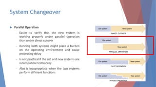 System Changeover
 Parallel Operation
– Easier to verify that the new system is
working properly under parallel operation
than under direct cutover
– Running both systems might place a burden
on the operating environment and cause
processing delay
– Is not practical if the old and new systems are
incompatible technically
– Also is inappropriate when the two systems
perform different functions
36
 