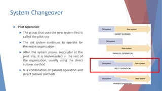 System Changeover
 Pilot Operation
 The group that uses the new system first is
called the pilot site
 The old system continues to operate for
the entire organization
 After the system proves successful at the
pilot site, it is implemented in the rest of
the organization, usually using the direct
cutover method
 Is a combination of parallel operation and
direct cutover methods
37
 