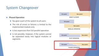 System Changeover
 Phased Operation
 You give a part of the system to all users
 The risk of errors or failures is limited to the
implemented module only
 Is less expensive than full parallel operation
 Is not possible, however, if the system cannot
be separated easily into logical modules or
segments
38
 