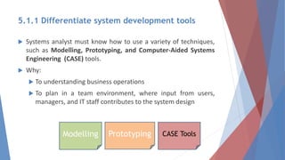 5.1.1 Differentiate system development tools
 Systems analyst must know how to use a variety of techniques,
such as Modelling, Prototyping, and Computer-Aided Systems
Engineering (CASE) tools.
 Why:
 To understanding business operations
 To plan in a team environment, where input from users,
managers, and IT staff contributes to the system design
Modelling Prototyping CASE Tools
 