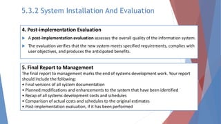 4. Post-implementation Evaluation
 A post-implementation evaluation assesses the overall quality of the information system.
 The evaluation verifies that the new system meets specified requirements, complies with
user objectives, and produces the anticipated benefits.
5. Final Report to Management
The final report to management marks the end of systems development work. Your report
should include the following:
• Final versions of all system documentation
• Planned modifications and enhancements to the system that have been identified
• Recap of all systems development costs and schedules
• Comparison of actual costs and schedules to the original estimates
• Post-implementation evaluation, if it has been performed
5.3.2 System Installation And Evaluation
 