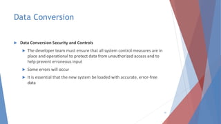 Data Conversion
 Data Conversion Security and Controls
 The developer team must ensure that all system control measures are in
place and operational to protect data from unauthorized access and to
help prevent erroneous input
 Some errors will occur
 It is essential that the new system be loaded with accurate, error-free
data
41
 