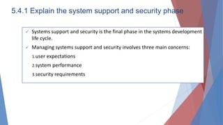 5.4.1 Explain the system support and security phase
 Systems support and security is the final phase in the systems development
life cycle.
 Managing systems support and security involves three main concerns:
1.user expectations
2.system performance
3.security requirements
 