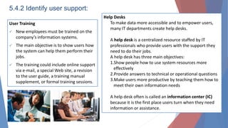 5.4.2 Identify user support:
User Training
 New employees must be trained on the
company’s information systems.
 The main objective is to show users how
the system can help them perform their
jobs.
 The training could include online support
via e-mail, a special Web site, a revision
to the user guide, a training manual
supplement, or formal training sessions.
Help Desks
To make data more accessible and to empower users,
many IT departments create help desks.
A help desk is a centralized resource staffed by IT
professionals who provide users with the support they
need to do their jobs.
A help desk has three main objectives:
1.Show people how to use system resources more
effectively
2.Provide answers to technical or operational questions
3.Make users more productive by teaching them how to
meet their own information needs
A help desk often is called an information center (IC)
because it is the first place users turn when they need
information or assistance.
 