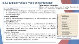5.4.3 Explain various types of maintenance:
Corrective Maintenance
 Corrective maintenance diagnoses and corrects errors in an operational system.
To avoid introducing new problems, all maintenance work requires careful analysis
before making changes.
Adaptive Maintenance
 Adaptive maintenance adds enhancements to an operational system and makes
the system easier to use.
Perfective Maintenance
 Perfective maintenance involves changing an operational system to make it more
efficient, reliable, or maintainable. Requests for corrective and adaptive
maintenance normally come from users, while the IT department usually
initiates perfective maintenance.
Preventive Maintenance
 To avoid problems, preventive maintenance requires analysis of areas where
trouble is likely to occur. Like perfective maintenance, the IT department normally
initiates preventive maintenance. Preventive maintenance often results in
increased user satisfaction, and decreased downtime.
What is system maintenance?
System maintenance is the process of refining the system to
make sure it continues to meet business needs.
 