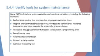 5.4.4 Identify tools for system maintenance
Many CASE tools include system evaluation and maintenance features, including the following
examples:
 Performance monitor that provides data on program execution times
 Program analyzer that scans source code, provides data element cross-reference
information, and helps evaluate the impact of a program change
 Interactive debugging analyzer that locates the source of a programming error
 Reengineering tools
 Automated documentation
 Network activity monitor
 Workload forecasting tool
 