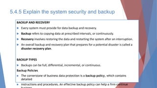 BACKUP AND RECOVERY
 Every system must provide for data backup and recovery.
 Backup refers to copying data at prescribed intervals, or continuously.
 Recovery involves restoring the data and restarting the system after an interruption.
 An overall backup and recovery plan that prepares for a potential disaster is called a
disaster recovery plan.
BACKUP TYPES
 Backups can be full, differential, incremental, or continuous.
Backup Policies
 The cornerstone of business data protection is a backup policy, which contains
detailed
 instructions and procedures. An effective backup policy can help a firm continue
5.4.5 Explain the system security and backup
 
