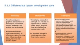 MODELING
• Modeling produces a
graphical representation of
a concept or process that
systems developers can
analyze, test, and modify.
• A systems analyst can
describe and simplify an
information system by using
a set of business, data,
object, network, and
process models.
PROTOTYPING
• Prototyping tests system
concepts and provides an
opportunity to examine
input, output, and user
interfaces before final
decisions are made.
• A prototype is an early
working version of an
Information system.
CASE TOOLS
• Computer-aided systems
engineering (CASE), also called
computer-aided software
engineering, is a technique that
uses powerful software, called CASE
tools, to help systems analysts
develop and maintain information
systems.
•
• CASE tools provide an overall
framework for systems
development and support a wide
variety of design methodologies,
including structured analysis and
object-oriented analysis.
5.1.1 Differentiate system development tools
 
