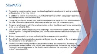 SUMMARY
 The systems implementation phase consists of application development, testing, installation,
and evaluation of the new system
 In addition to system documentation, analysts and technical writers also prepare operations
documentation and user documentation
 During the installation process, you establish an operational, or production, environment for
the new information system that is completely separate from the test environment.
 Everyone who interacts with the new information system should receive training appropriate
to his or her role and skills.
 Data conversion often is necessary when installing a new information system. When a new
system replaces a computerized system, you should automate the data conversion process if
possible.
 System changeover is the process of putting the new system into operation.
 A post-implementation evaluation assesses and reports on the quality of the new system and
the work done by the project team.
 The final report to management includes the final system documentation, describes any
future system enhancements that already have been identified, and details the project costs.
The report represents the end of the development effort and the beginning of the new
system’s operational life.
 