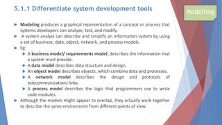 5.1.1 Differentiate system development tools
 Modeling produces a graphical representation of a concept or process that
systems developers can analyze, test, and modify.
 A system analyst can describe and simplify an information system by using
a set of business, data, object, network, and process models.
 Eg:
 A business model/ requirements model, describes the information that
a system must provide.
 A data model describes data structure and design.
 An object model describes objects, which combine data and processes.
 A network model describes the design and protocols of
telecommunications links.
 A process model describes the logic that programmers use to write
code modules.
 Although the models might appear to overlap, they actually work together
to describe the same environment from different points of view.
Modelling
 