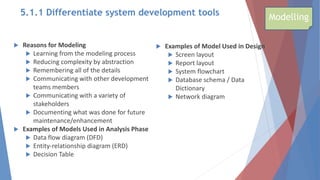  Reasons for Modeling
 Learning from the modeling process
 Reducing complexity by abstraction
 Remembering all of the details
 Communicating with other development
teams members
 Communicating with a variety of
stakeholders
 Documenting what was done for future
maintenance/enhancement
 Examples of Models Used in Analysis Phase
 Data flow diagram (DFD)
 Entity-relationship diagram (ERD)
 Decision Table
 Examples of Model Used in Design
 Screen layout
 Report layout
 System flowchart
 Database schema / Data
Dictionary
 Network diagram
Modelling
5.1.1 Differentiate system development tools
 