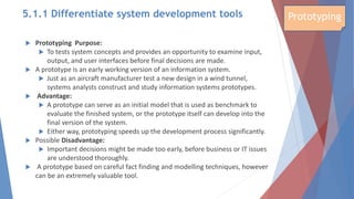  Prototyping Purpose:
 To tests system concepts and provides an opportunity to examine input,
output, and user interfaces before final decisions are made.
 A prototype is an early working version of an information system.
 Just as an aircraft manufacturer test a new design in a wind tunnel,
systems analysts construct and study information systems prototypes.
 Advantage:
 A prototype can serve as an initial model that is used as benchmark to
evaluate the finished system, or the prototype itself can develop into the
final version of the system.
 Either way, prototyping speeds up the development process significantly.
 Possible Disadvantage:
 Important decisions might be made too early, before business or IT issues
are understood thoroughly.
 A prototype based on careful fact finding and modelling techniques, however
can be an extremely valuable tool.
Prototyping
5.1.1 Differentiate system development tools
 