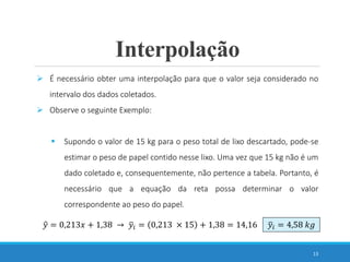 13
 É necessário obter uma interpolação para que o valor seja considerado no
intervalo dos dados coletados.
 Observe o seguinte Exemplo:
 Supondo o valor de 15 kg para o peso total de lixo descartado, pode-se
estimar o peso de papel contido nesse lixo. Uma vez que 15 kg não é um
dado coletado e, consequentemente, não pertence a tabela. Portanto, é
necessário que a equação da reta possa determinar o valor
correspondente ao peso do papel.
Interpolação
𝑦 = 0,213𝑥 + 1,38 → 𝑦𝑖 = 0,213 × 15 + 1,38 = 14,16 𝑦𝑖 = 4,58 𝑘𝑔
 