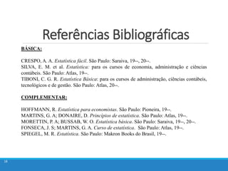 Referências Bibliográficas
18
18
BÁSICA:
CRESPO, A. A. Estatística fácil. São Paulo: Saraiva, 19--, 20--.
SILVA, E. M. et al. Estatística: para os cursos de economia, administração e ciências
contábeis. São Paulo: Atlas, 19--.
TIBONI, C. G. R. Estatística Básica: para os cursos de administração, ciências contábeis,
tecnológicos e de gestão. São Paulo: Atlas, 20--.
COMPLEMENTAR:
HOFFMANN, R. Estatística para economistas. São Paulo: Pioneira, 19--.
MARTINS, G. A; DONAIRE, D. Princípios de estatística. São Paulo: Atlas, 19--.
MORETTIN, P. A; BUSSAB, W. O. Estatística básica. São Paulo: Saraiva, 19--, 20--.
FONSECA, J. S; MARTINS, G. A. Curso de estatística. São Paulo: Atlas, 19--.
SPIEGEL, M. R. Estatística. São Paulo: Makron Books do Brasil, 19--.
 