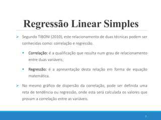 Regressão Linear Simples
 Segundo TIBONI (2010), este relacionamento de duas técnicas podem ser
conhecidas como: correlação e regressão.
 Correlação: é a qualificação que resulta num grau de relacionamento
entre duas variáveis;
 Regressão: é a apresentação desta relação em forma de equação
matemática.
 No mesmo gráfico de dispersão da correlação, pode ser definida uma
reta de tendência ou regressão, onde esta será calculada os valores que
provam a correlação entre as variáveis.
2
 