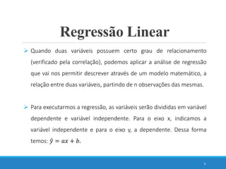 Regressão Linear
3
 Quando duas variáveis possuem certo grau de relacionamento
(verificado pela correlação), podemos aplicar a análise de regressão
que vai nos permitir descrever através de um modelo matemático, a
relação entre duas variáveis, partindo de n observações das mesmas.
 Para executarmos a regressão, as variáveis serão divididas em variável
dependente e variável independente. Para o eixo x, indicamos a
variável independente e para o eixo y, a dependente. Dessa forma
temos: 𝑦 = 𝑎𝑥 + 𝑏.
 